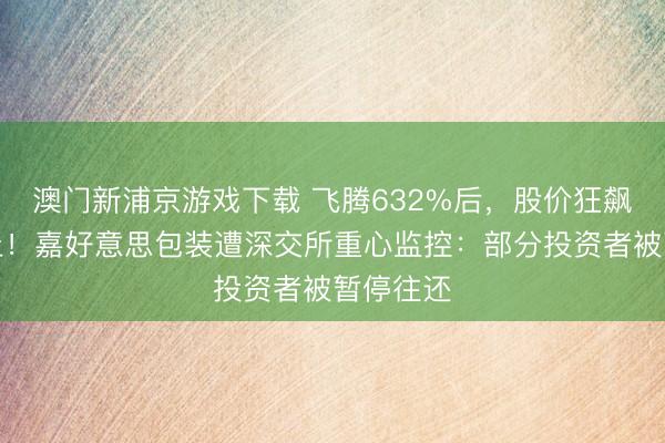 澳门新浦京游戏下载 飞腾632%后，股价狂飙中道而止！嘉好意思包装遭深交所重心监控：部分投资者被暂停往还
