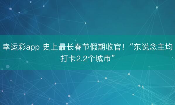 幸运彩app 史上最长春节假期收官!“东说念主均打卡2.2个城市”
