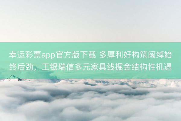 幸运彩票app官方版下载 多厚利好构筑阔绰始终后劲,工银瑞信多元家具线掘金结构性机遇