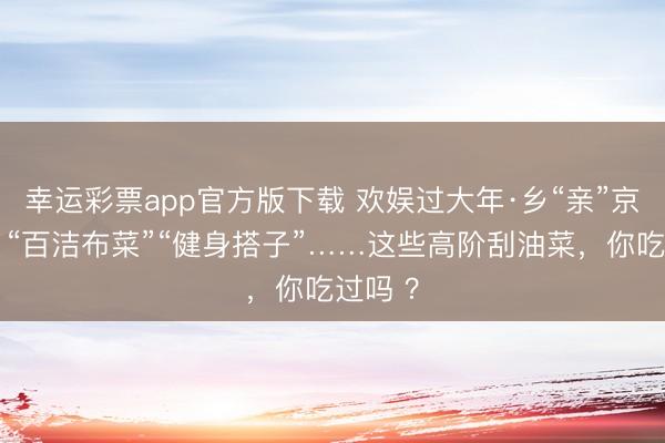 幸运彩票app官方版下载 欢娱过大年·乡“亲”京郊行｜“百洁布菜”“健身搭子”……这些高阶刮油菜，你吃过吗 ？
