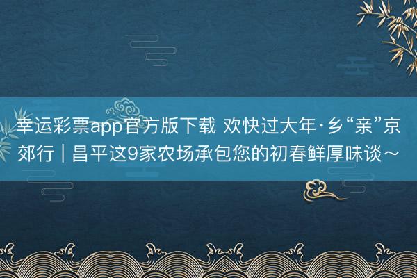 幸运彩票app官方版下载 欢快过大年·乡“亲”京郊行 | 昌平这9家农场承包您的初春鲜厚味谈～