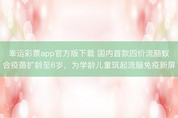 幸运彩票app官方版下载 国内首款四价流脑蚁合疫苗扩龄至6岁，为学龄儿童筑起流脑免疫新屏