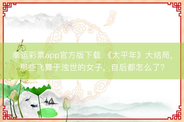 幸运彩票app官方版下载 《太平年》大结局，那些飞舞于浊世的女子，自后都怎么了？