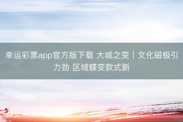 幸运彩票app官方版下载 大城之变|文化磁极引力劲 区域蝶变款式新