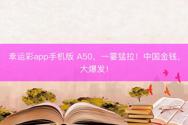 幸运彩app手机版 A50，一霎猛拉！中国金钱，大爆发！