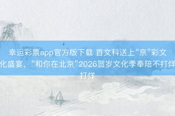 幸运彩票app官方版下载 首文科送上“京”彩文化盛宴,“和你在北京”2026贺岁文化季奉陪不打烊