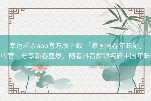 幸运彩票app官方版下载 「家国同春年味纪」收官:分享新春盛景,随着抖音解锁纯碎中国年味