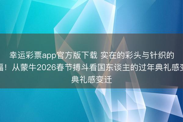 幸运彩票app官方版下载 实在的彩头与针织的祝福!从蒙牛2026春节搏斗看国东谈主的过年典礼感变迁