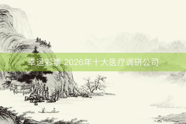 幸运彩票 2026年十大医疗调研公司