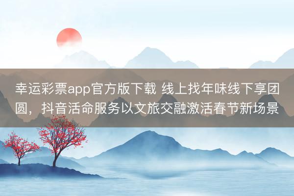 幸运彩票app官方版下载 线上找年味线下享团圆，抖音活命服务以文旅交融激活春节新场景