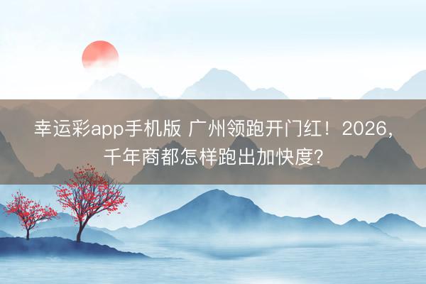 幸运彩app手机版 广州领跑开门红！2026，千年商都怎样跑出加快度？