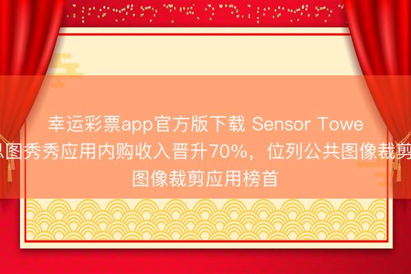 幸运彩票app官方版下载 Sensor Tower：好意思图秀秀应用内购收入晋升70%，位列公共图像裁剪应用榜首