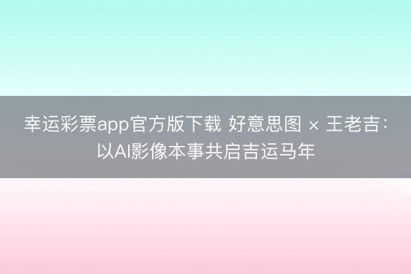 幸运彩票app官方版下载 好意思图 × 王老吉:以AI影像本事共启吉运马年