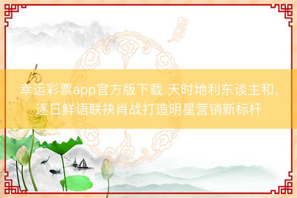 幸运彩票app官方版下载 天时地利东谈主和,逐日鲜语联袂肖战打造明星营销新标杆