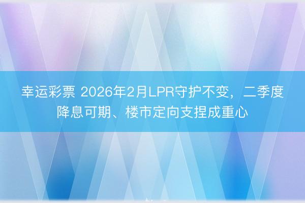 幸运彩票 2026年2月LPR守护不变，二季度降息可期、楼市定向支捏成重心