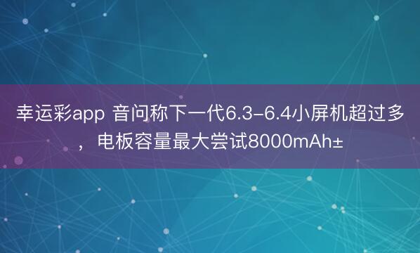 幸运彩app 音问称下一代6.3-6.4小屏机超过多，电板容量最大尝试8000mAh±