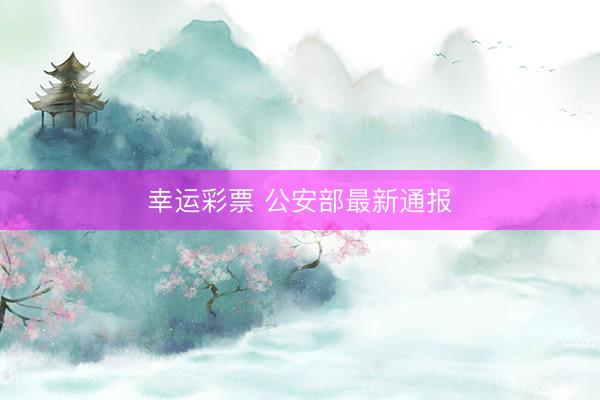 幸运彩票 公安部最新通报