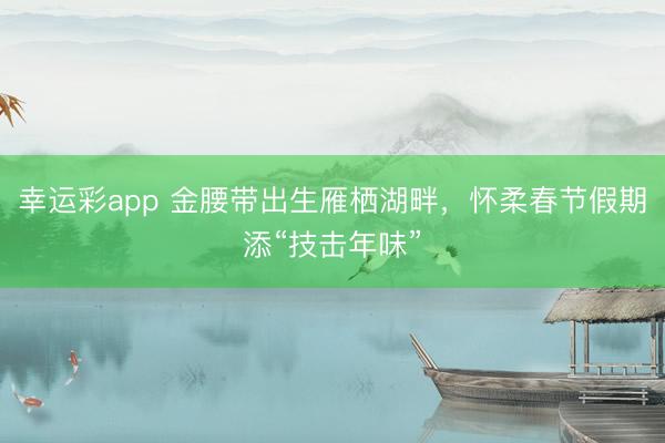 幸运彩app 金腰带出生雁栖湖畔，怀柔春节假期添“技击年味”