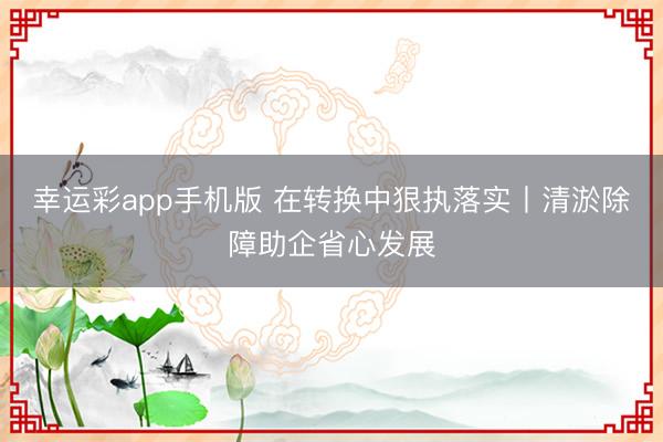 幸运彩app手机版 在转换中狠执落实丨清淤除障助企省心发展