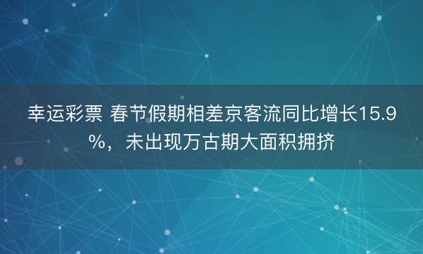 幸运彩票 春节假期相差京客流同比增长15.9%，未出现万古期大面积拥挤