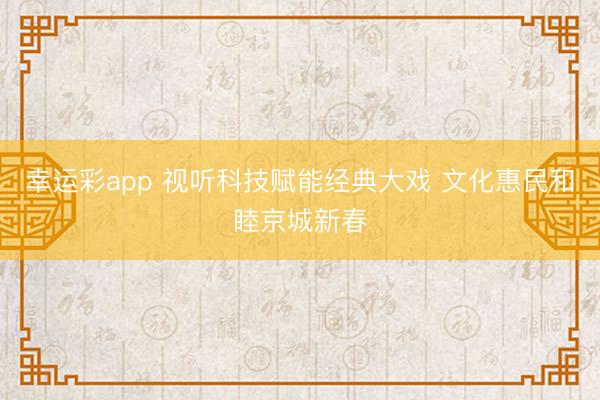 幸运彩app 视听科技赋能经典大戏 文化惠民和睦京城新春
