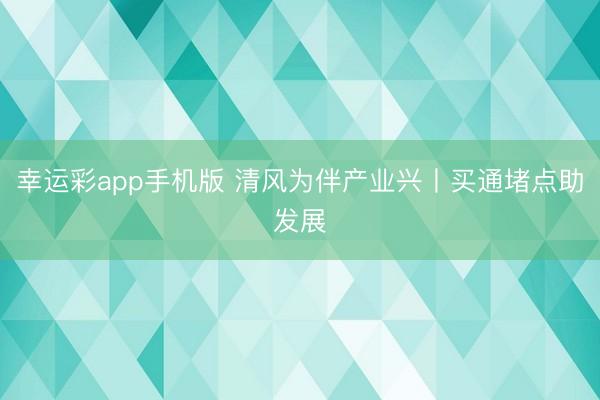 幸运彩app手机版 清风为伴产业兴丨买通堵点助发展