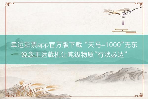 幸运彩票app官方版下载 “天马-1000”无东说念主运载机让吨级物质“行状必达”