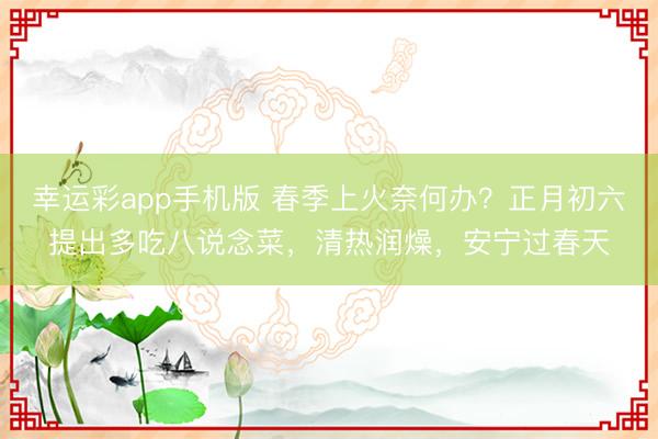 幸运彩app手机版 春季上火奈何办?正月初六提出多吃八说念菜,清热润燥,安宁过春天