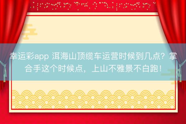 幸运彩app 洱海山顶缆车运营时候到几点？掌合手这个时候点，上山不雅景不白跑！
