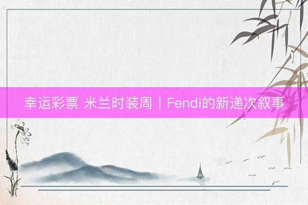 幸运彩票 米兰时装周|Fendi的新递次叙事