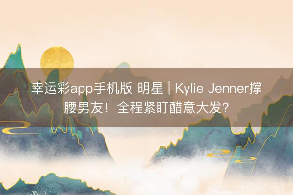 幸运彩app手机版 明星 | Kylie Jenner撑腰男友！全程紧盯醋意大发？