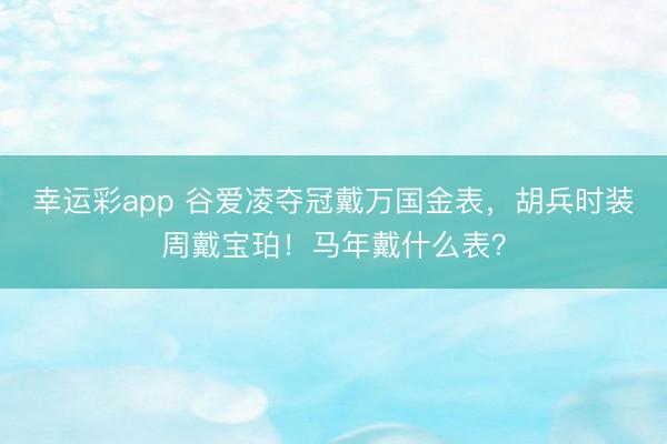 幸运彩app 谷爱凌夺冠戴万国金表,胡兵时装周戴宝珀!马年戴什么表?
