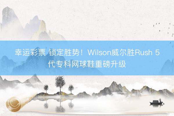 幸运彩票 锁定胜势！Wilson威尔胜Rush 5代专科网球鞋重磅升级