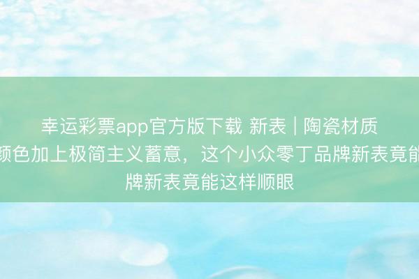 幸运彩票app官方版下载 新表 | 陶瓷材质、高对比颜色加上极简主义蓄意，这个小众零丁品牌新表竟能这样顺眼