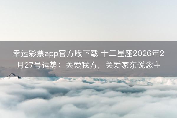 幸运彩票app官方版下载 十二星座2026年2月27号运势:关爱我方,关爱家东说念主