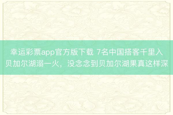 幸运彩票app官方版下载 7名中国搭客千里入贝加尔湖溺一火，没念念到贝加尔湖果真这样深
