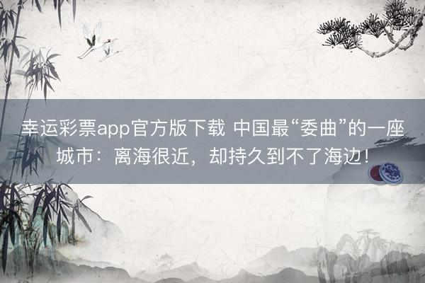 幸运彩票app官方版下载 中国最“委曲”的一座城市：离海很近，却持久到不了海边！