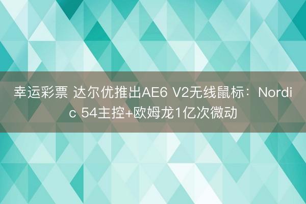幸运彩票 达尔优推出AE6 V2无线鼠标：Nordic 54主控+欧姆龙1亿次微动
