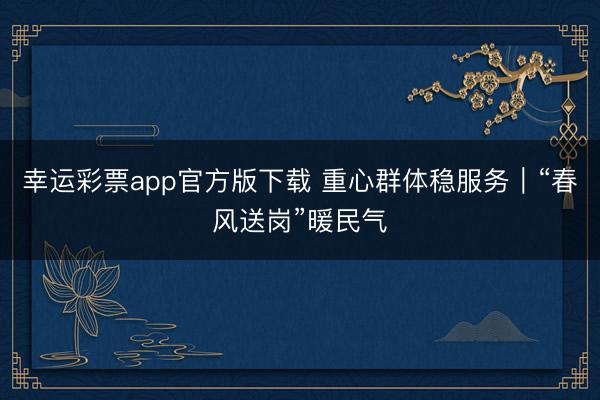 幸运彩票app官方版下载 重心群体稳服务｜“春风送岗”暖民气