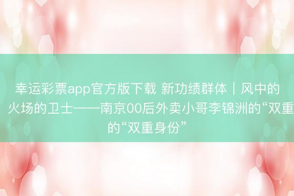 幸运彩票app官方版下载 新功绩群体|风中的骑士,火场的卫士——南京00后外卖小哥李锦洲的“双重身份”