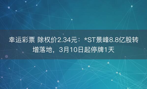 幸运彩票 除权价2.34元:*ST景峰8.8亿股转增落地,3月10日起停牌1天
