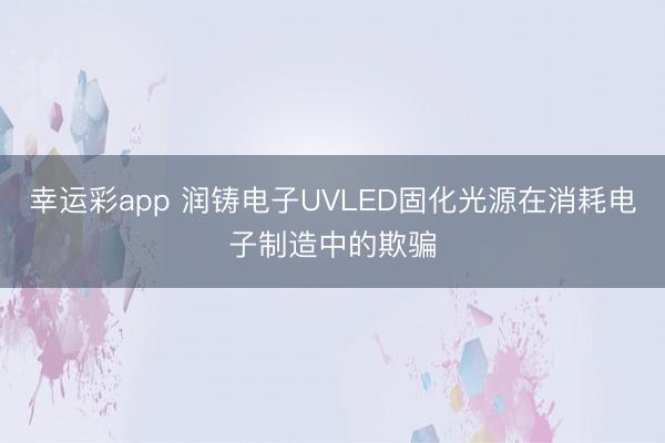 幸运彩app 润铸电子UVLED固化光源在消耗电子制造中的欺骗