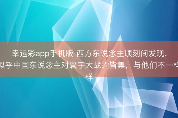 幸运彩app手机版 西方东说念主顷刻间发现，似乎中国东说念主对寰宇大战的皆集，与他们不一样
