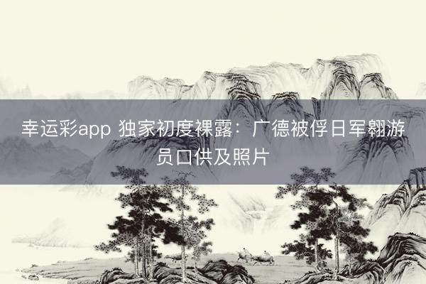 幸运彩app 独家初度裸露：广德被俘日军翱游员口供及照片
