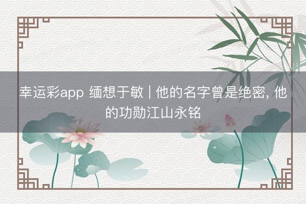 幸运彩app 缅想于敏 | 他的名字曾是绝密， 他的功勋江山永铭